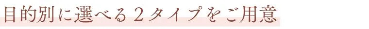 目的別に選べる2タイプをご用意